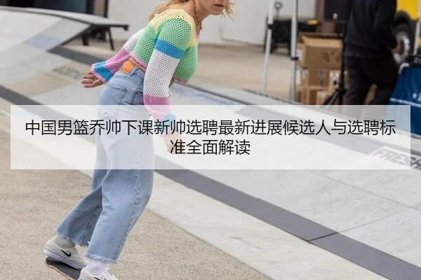 中国男篮乔帅下课新帅选聘最新进展候选人与选聘标准全面解读