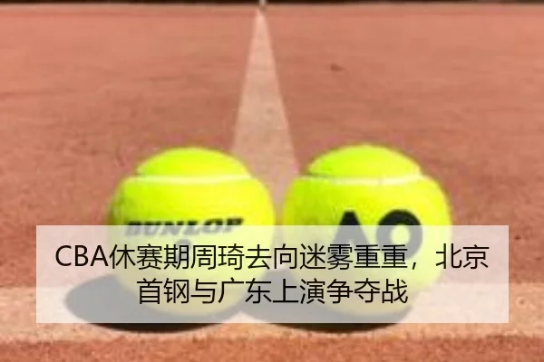 CBA休赛期周琦去向迷雾重重，北京首钢与广东上演争夺战