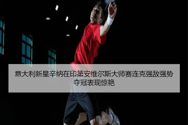 意大利新星辛纳在印第安维尔斯大师赛连克强敌强势夺冠表现惊艳