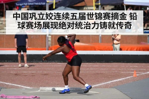 中国巩立姣连续五届世锦赛摘金 铅球赛场展现绝对统治力铸就传奇