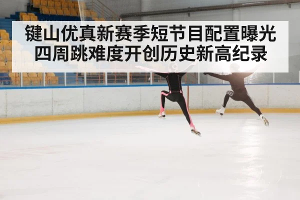 键山优真新赛季短节目配置曝光四周跳难度开创历史新高纪录